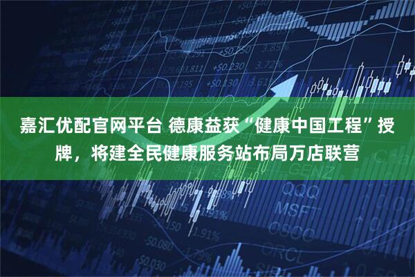 嘉汇优配官网平台 德康益获“健康中国工程”授牌，将建全民健康服务站布局万店联营