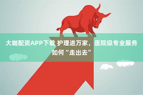 大咖配资APP下载 护理进万家，医院级专业服务如何“走出去”