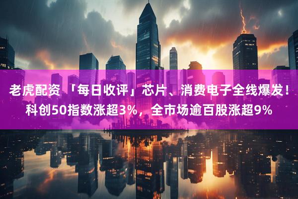 老虎配资 「每日收评」芯片、消费电子全线爆发！科创50指数涨超3%，全市场逾百股涨超9%
