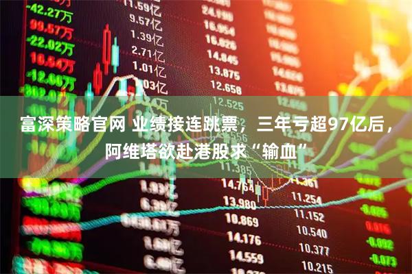 富深策略官网 业绩接连跳票，三年亏超97亿后，阿维塔欲赴港股求“输血”