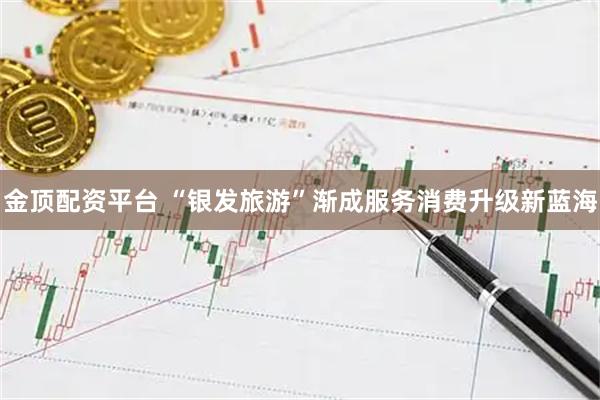 金顶配资平台 “银发旅游”渐成服务消费升级新蓝海