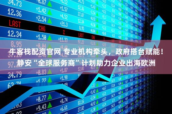 牛客栈配资官网 专业机构牵头，政府搭台赋能！静安“全球服务商”计划助力企业出海欧洲