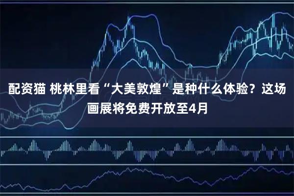 配资猫 桃林里看“大美敦煌”是种什么体验？这场画展将免费开放至4月