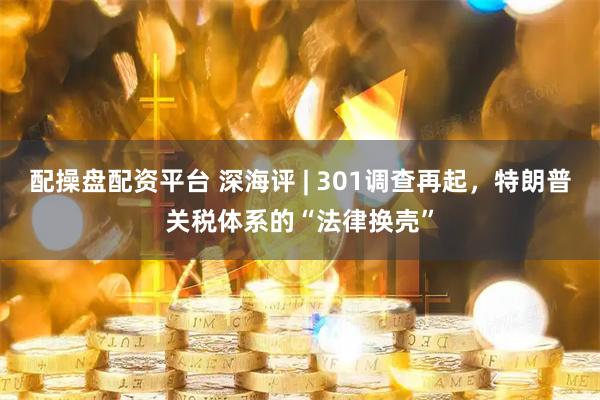 配操盘配资平台 深海评 | 301调查再起，特朗普关税体系的“法律换壳”