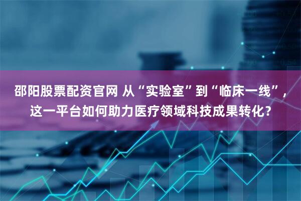 邵阳股票配资官网 从“实验室”到“临床一线”，这一平台如何助力医疗领域科技成果转化？