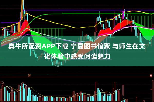 真牛所配资APP下载 宁夏图书馆聚 与师生在文化体验中感受阅读魅力