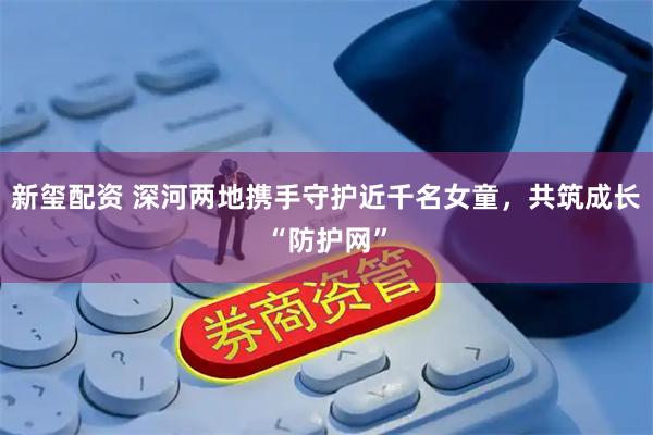 新玺配资 深河两地携手守护近千名女童，共筑成长“防护网”