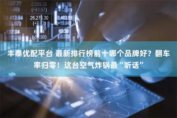 丰泰优配平台 最新排行榜前十哪个品牌好？翻车率归零！这台空气炸锅最“听话”