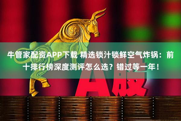 牛管家配资APP下载 精选锁汁锁鲜空气炸锅：前十排行榜深度测评怎么选？错过等一年！
