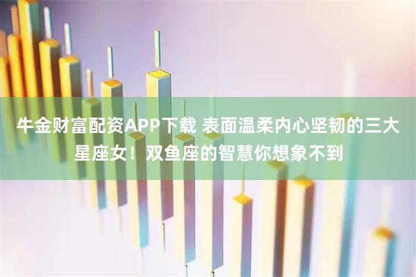 牛金财富配资APP下载 表面温柔内心坚韧的三大星座女！双鱼座的智慧你想象不到