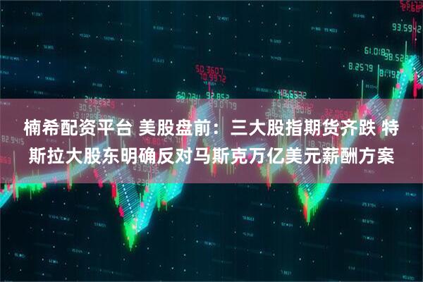楠希配资平台 美股盘前：三大股指期货齐跌 特斯拉大股东明确反对马斯克万亿美元薪酬方案