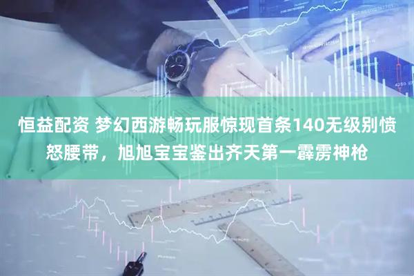 恒益配资 梦幻西游畅玩服惊现首条140无级别愤怒腰带，旭旭宝宝鉴出齐天第一霹雳神枪