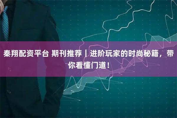 秦翔配资平台 期刊推荐｜进阶玩家的时尚秘籍，带你看懂门道！