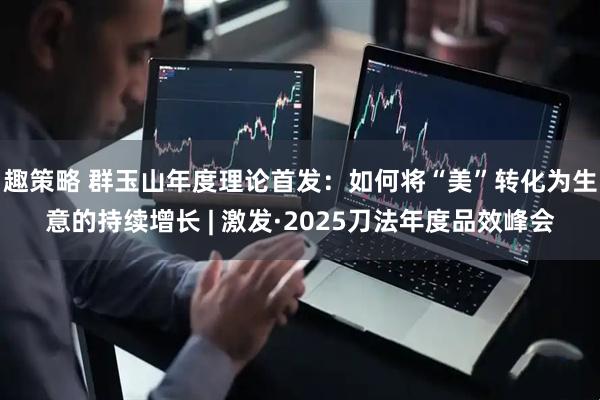 趣策略 群玉山年度理论首发：如何将“美”转化为生意的持续增长 | 激发·2025刀法年度品效峰会