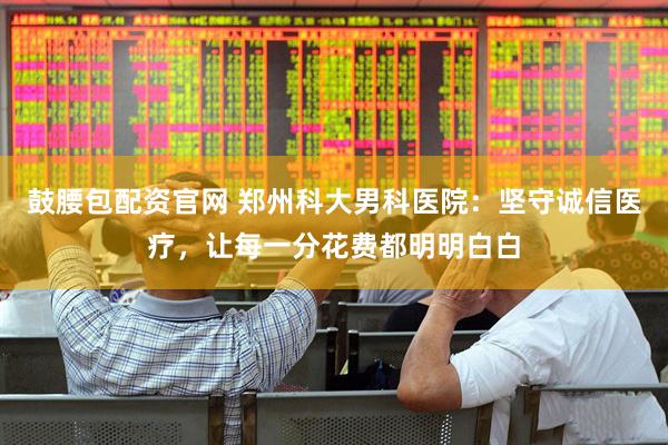 鼓腰包配资官网 郑州科大男科医院：坚守诚信医疗，让每一分花费都明明白白