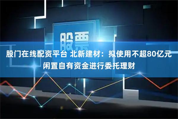 股门在线配资平台 北新建材：拟使用不超80亿元闲置自有资金进行委托理财
