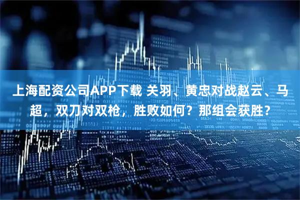 上海配资公司APP下载 关羽、黄忠对战赵云、马超，双刀对双枪，胜败如何？那组会获胜？