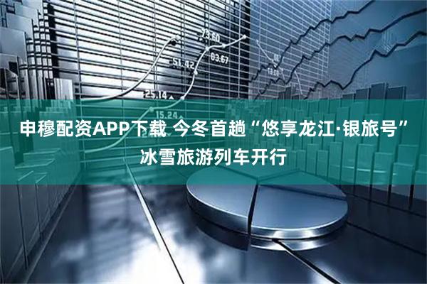申穆配资APP下载 今冬首趟“悠享龙江·银旅号”冰雪旅游列车开行