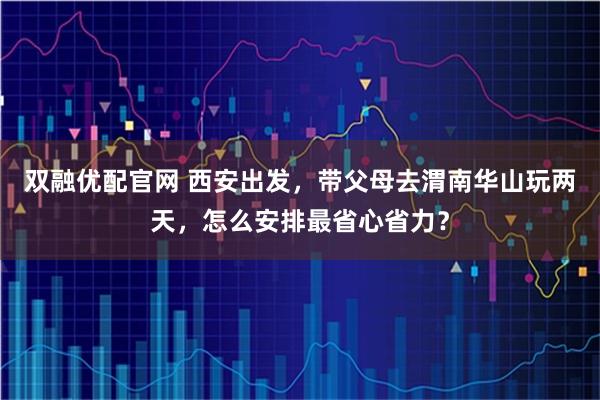 双融优配官网 西安出发，带父母去渭南华山玩两天，怎么安排最省心省力？
