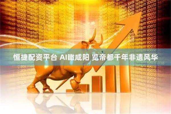 恒捷配资平台 AI瞰咸阳 览帝都千年非遗风华