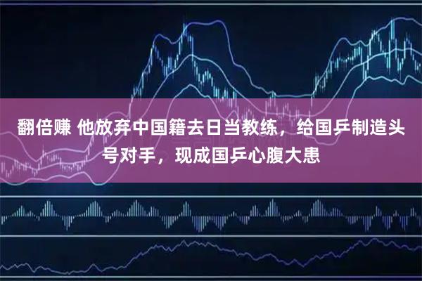翻倍赚 他放弃中国籍去日当教练，给国乒制造头号对手，现成国乒心腹大患
