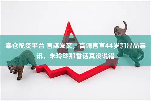 泰仓配资平台 官媒发文，高调官宣44岁郭晶晶喜讯，朱玲玲那番话真没说错