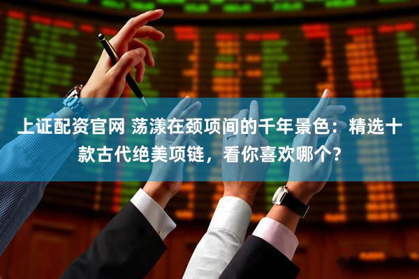 上证配资官网 荡漾在颈项间的千年景色：精选十款古代绝美项链，看你喜欢哪个？