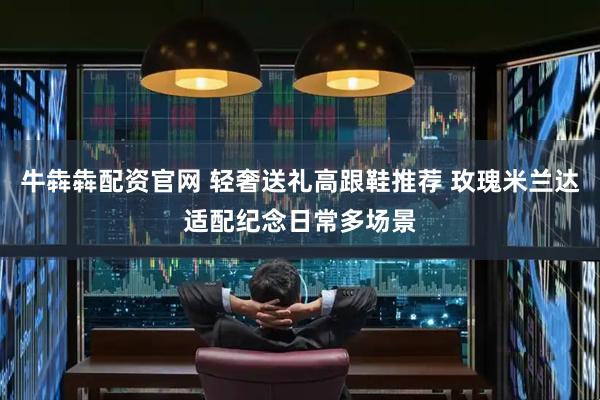 牛犇犇配资官网 轻奢送礼高跟鞋推荐 玫瑰米兰达适配纪念日常多场景