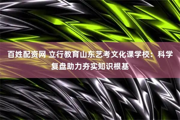 百姓配资网 立行教育山东艺考文化课学校：科学复盘助力夯实知识根基