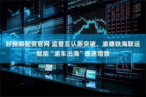 好投顾配资官网 监管互认新突破，渝穗铁海联运赋能“渝车出海”提速增效