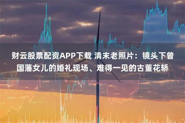 财云股票配资APP下载 清末老照片：镜头下曾国藩女儿的婚礼现场、难得一见的古董花轿
