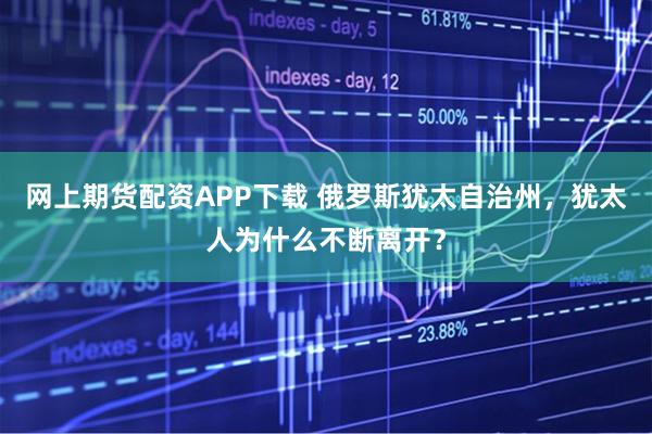 网上期货配资APP下载 俄罗斯犹太自治州，犹太人为什么不断离开？