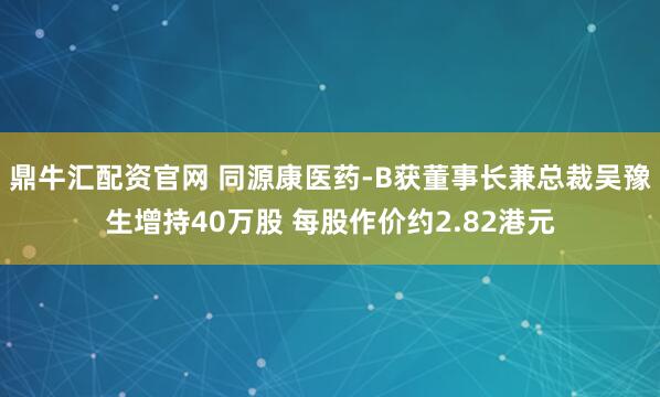 鼎牛汇配资官网 同源康医药-B获董事长兼总裁吴豫生增持40万股 每股作价约2.82港元