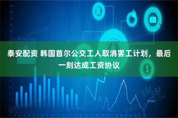泰安配资 韩国首尔公交工人取消罢工计划，最后一刻达成工资协议