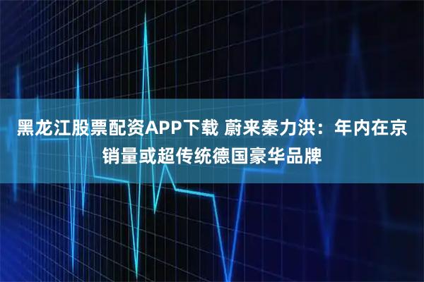 黑龙江股票配资APP下载 蔚来秦力洪：年内在京销量或超传统德国豪华品牌